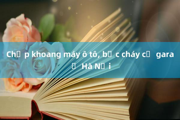 Chập khoang máy ô tô， bốc cháy cả gara ở Hà Nội