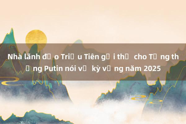 Nhà lãnh đạo Triều Tiên gửi thư cho Tổng thống Putin nói về kỳ vọng năm 2025